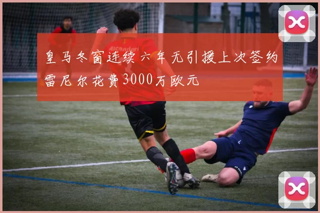 皇马冬窗连续六年无引援上次签约雷尼尔花费3000万欧元
