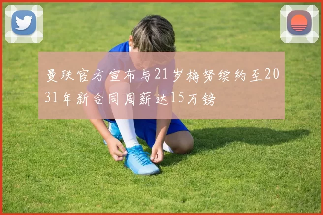 曼联官方宣布与21岁梅努续约至2031年新合同周薪达15万镑