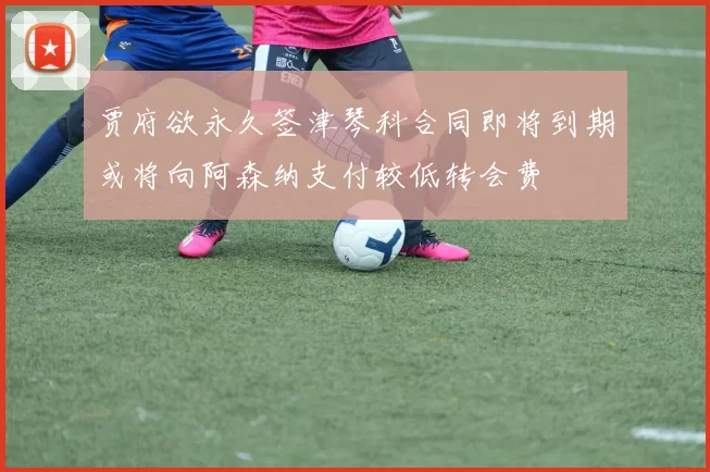 贾府欲永久签津琴科合同即将到期或将向阿森纳支付较低转会费