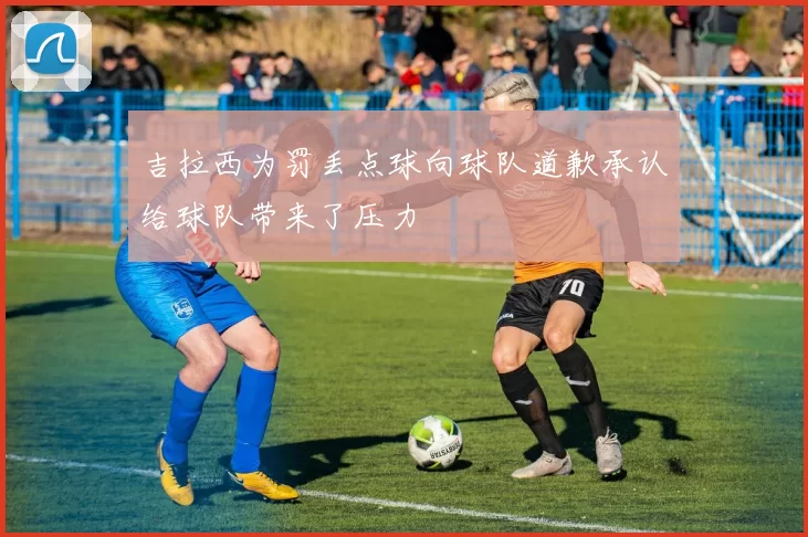 吉拉西为罚丢点球向球队道歉承认给球队带来了压力