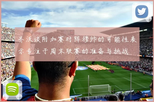 齐沃谈附加赛对阵穆帅的可能性表示专注于周末联赛的准备与挑战