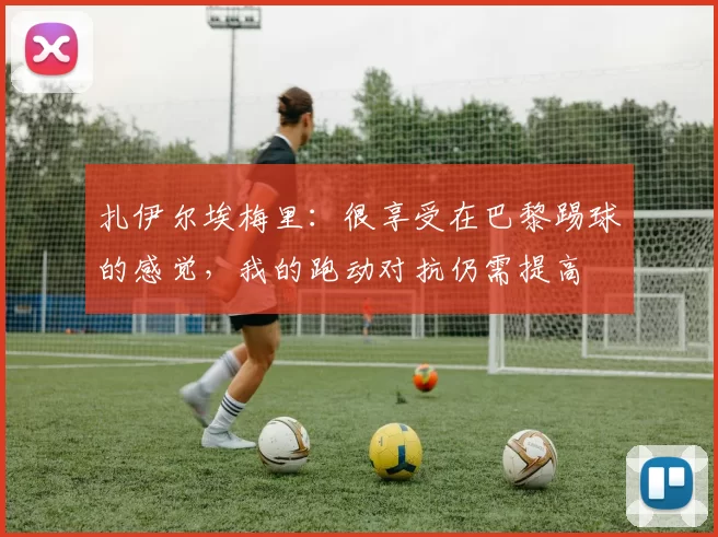 扎伊尔埃梅里：很享受在巴黎踢球的感觉，我的跑动对抗仍需提高