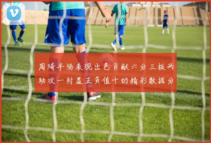 周琦半场表现出色贡献六分三板两助攻一封盖正负值十的精彩数据分析