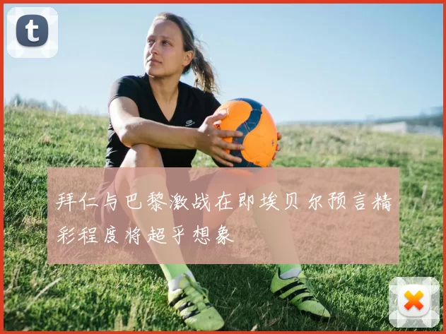 拜仁与巴黎激战在即埃贝尔预言精彩程度将超乎想象