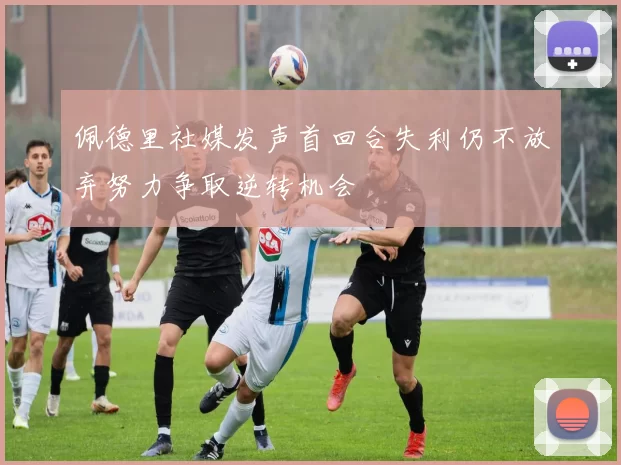 佩德里社媒发声首回合失利仍不放弃努力争取逆转机会
