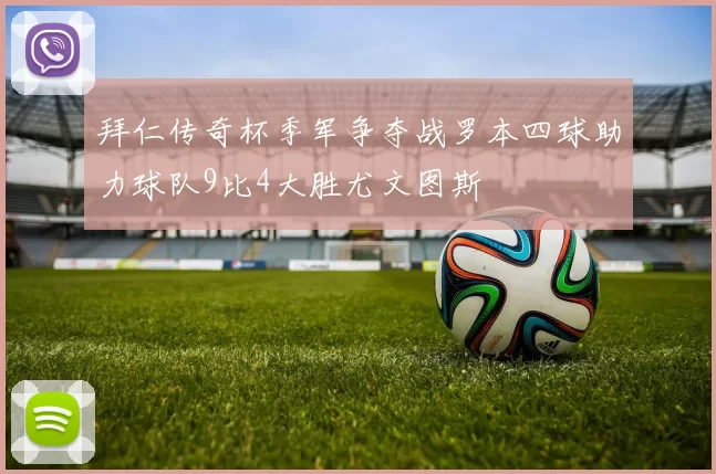 拜仁传奇杯季军争夺战罗本四球助力球队9比4大胜尤文图斯