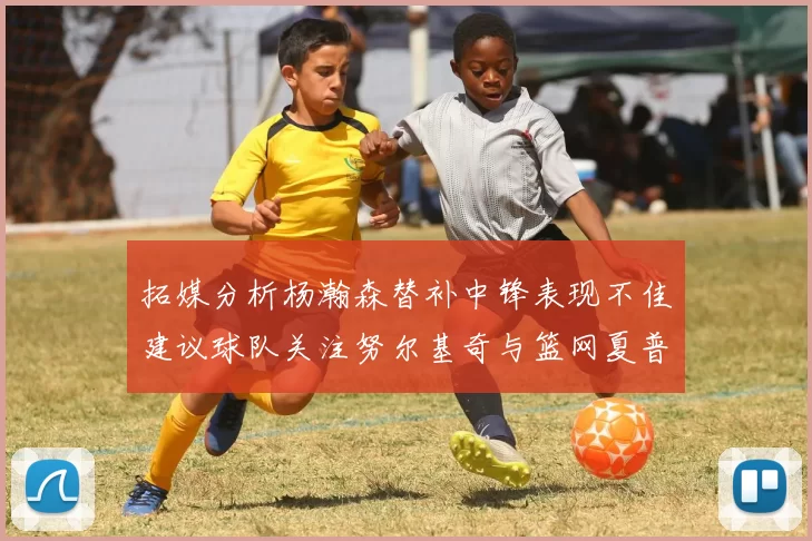 拓媒分析杨瀚森替补中锋表现不佳建议球队关注努尔基奇与篮网夏普