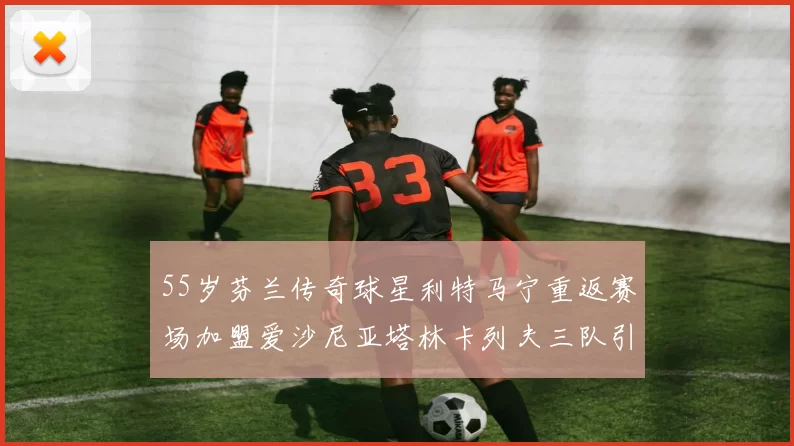 55岁芬兰传奇球星利特马宁重返赛场加盟爱沙尼亚塔林卡列夫三队引发热议
