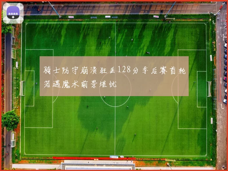 骑士防守崩溃狂丢128分季后赛首轮若遇魔术前景堪忧