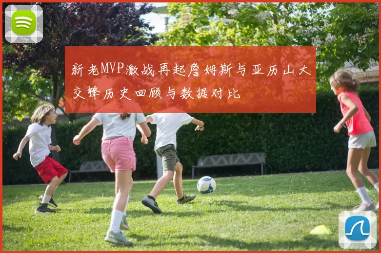新老MVP激战再起詹姆斯与亚历山大交锋历史回顾与数据对比
