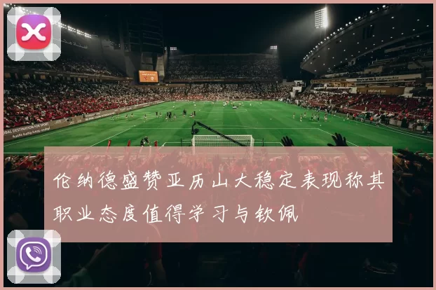 伦纳德盛赞亚历山大稳定表现称其职业态度值得学习与钦佩