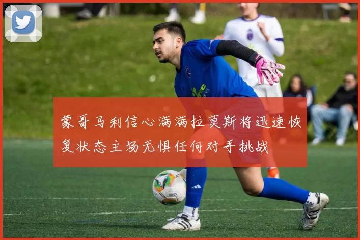 蒙哥马利信心满满拉莫斯将迅速恢复状态主场无惧任何对手挑战