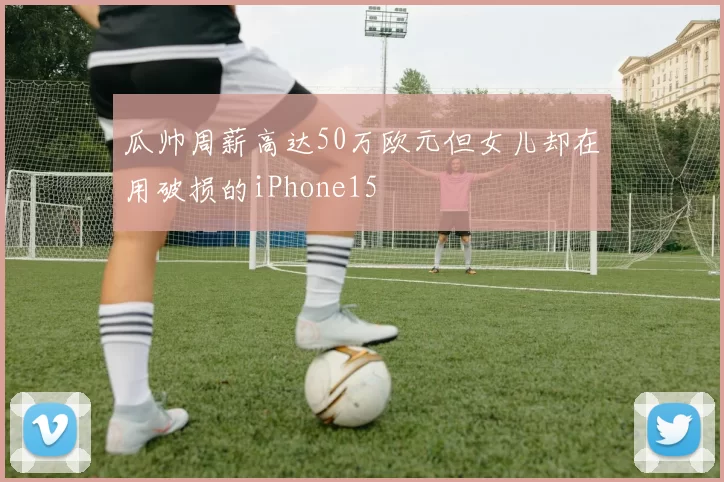 瓜帅周薪高达50万欧元但女儿却在用破损的iPhone15