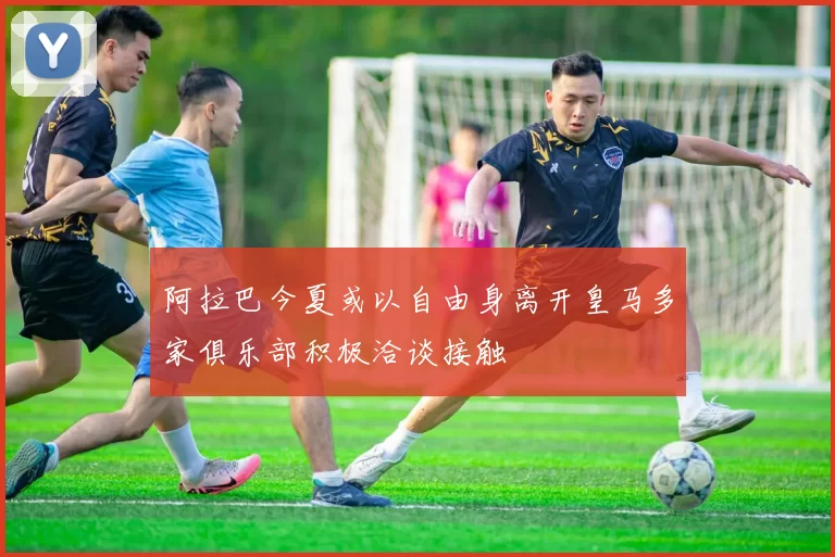 阿拉巴今夏或以自由身离开皇马多家俱乐部积极洽谈接触