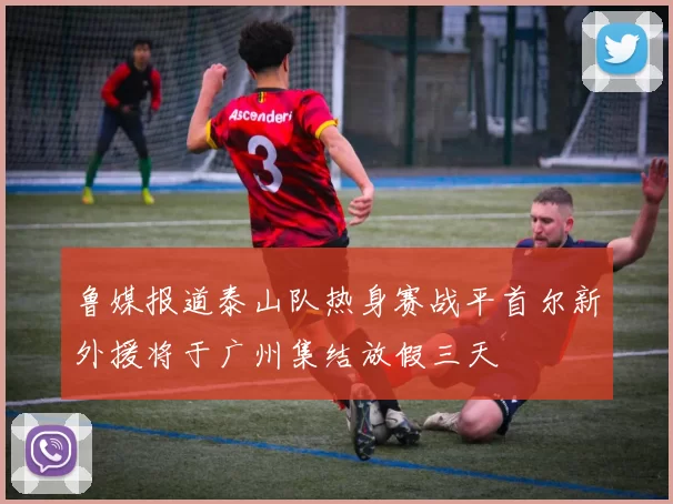 鲁媒报道泰山队热身赛战平首尔新外援将于广州集结放假三天
