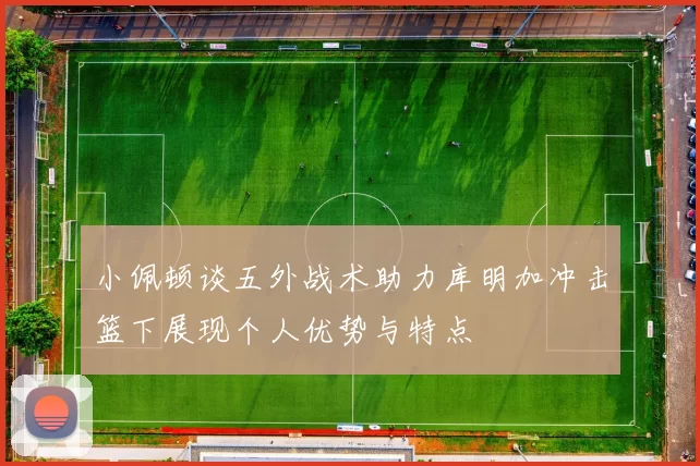 小佩顿谈五外战术助力库明加冲击篮下展现个人优势与特点