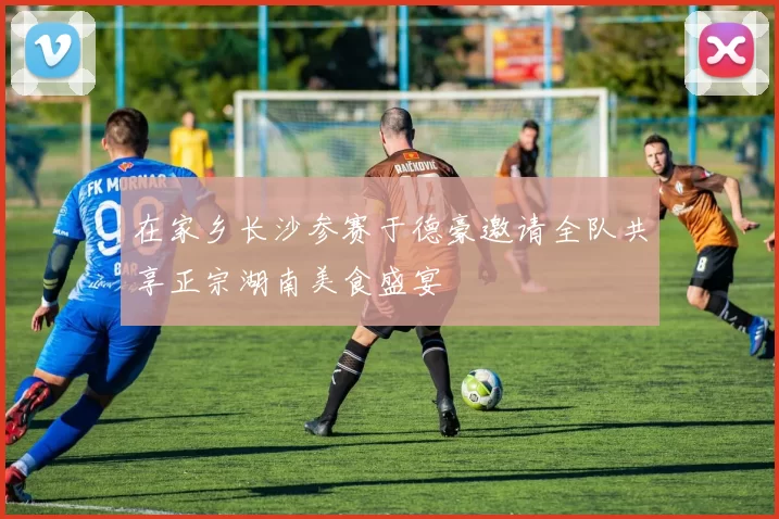 在家乡长沙参赛于德豪邀请全队共享正宗湖南美食盛宴