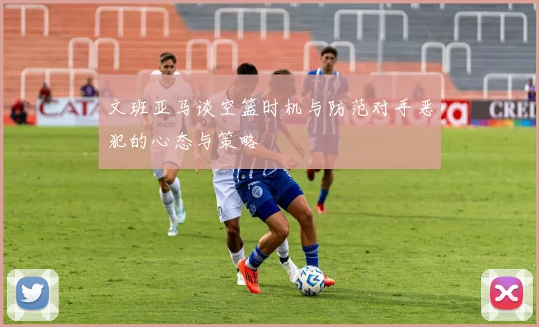 文班亚马谈空篮时机与防范对手恶犯的心态与策略