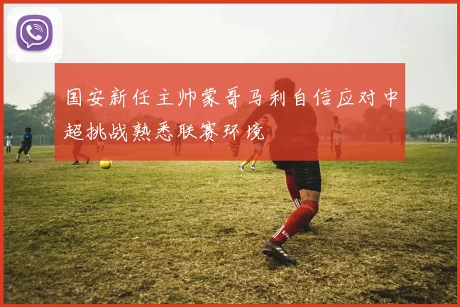 国安新任主帅蒙哥马利自信应对中超挑战熟悉联赛环境