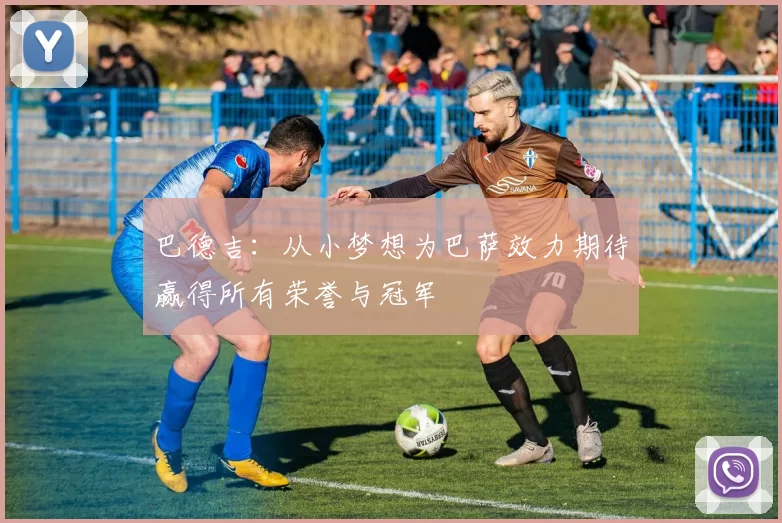 巴德吉：从小梦想为巴萨效力期待赢得所有荣誉与冠军