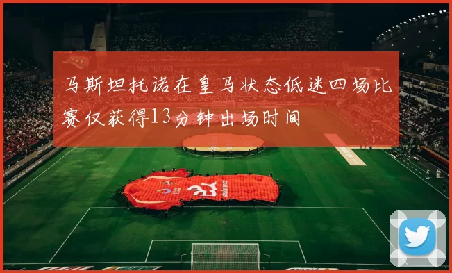 马斯坦托诺在皇马状态低迷四场比赛仅获得13分钟出场时间