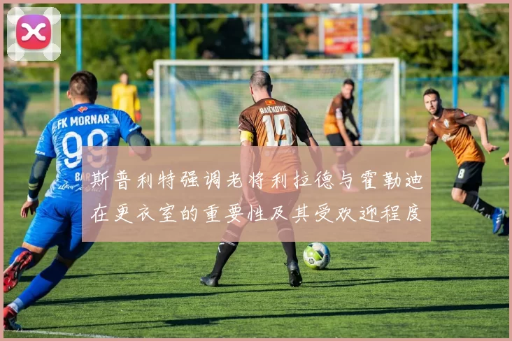 斯普利特强调老将利拉德与霍勒迪在更衣室的重要性及其受欢迎程度