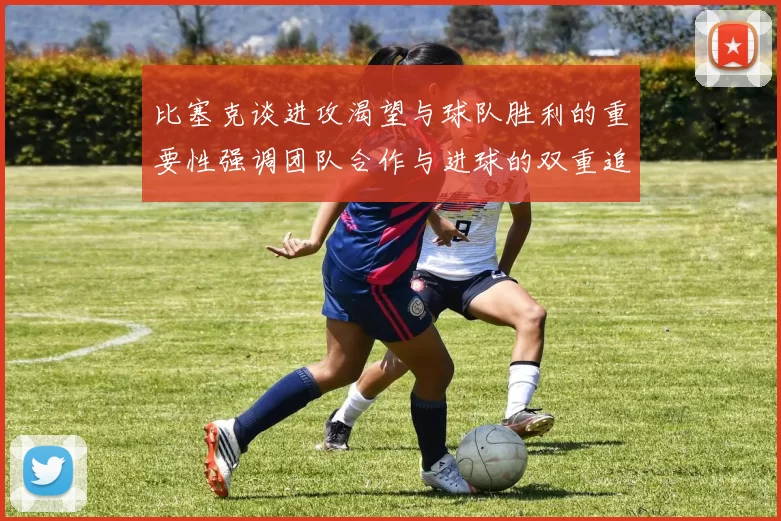 比塞克谈进攻渴望与球队胜利的重要性强调团队合作与进球的双重追求